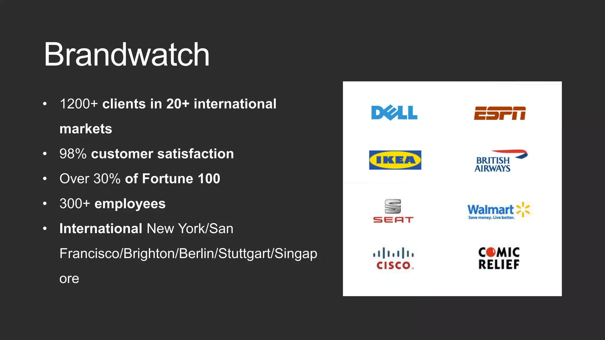 • 1200+ clients in 20+ international
markets
• 98% customer satisfaction
• Over 30% of Fortune 100
• 300+ employees
• International New York/San
Francisco/Brighton/Berlin/Stuttgart/Singap
ore
Brandwatch
 