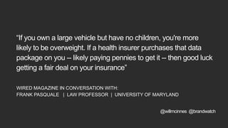 “If you own a large vehicle but have no children, you're more
likely to be overweight. If a health insurer purchases that data
package on you -- likely paying pennies to get it -- then good luck
getting a fair deal on your insurance”
WIRED MAGAZINE IN CONVERSATION WITH:
FRANK PASQUALE | LAW PROFESSOR | UNIVERSITY OF MARYLAND
@willmcinnes @brandwatch
 