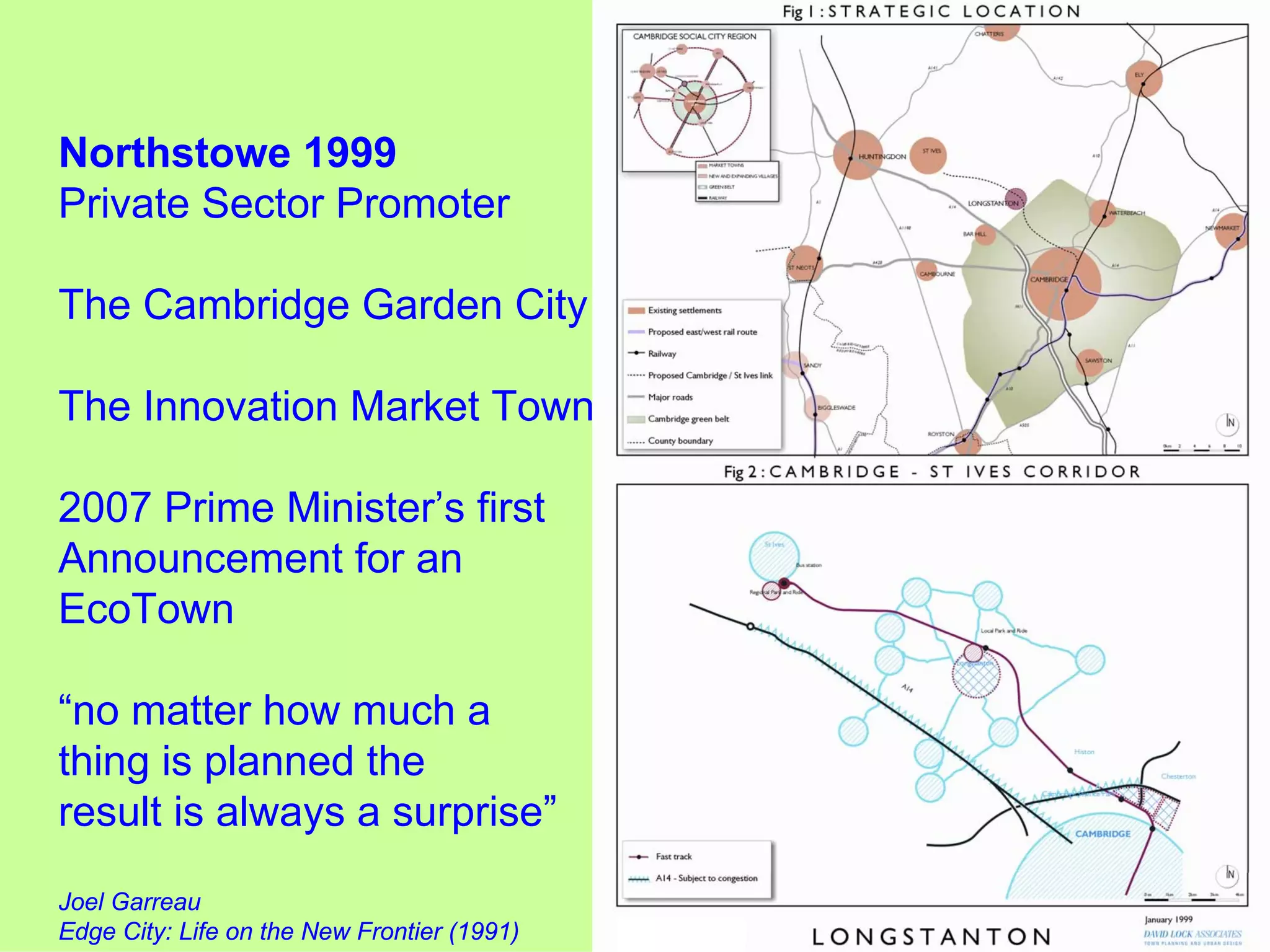 Northstowe 1999
Private Sector Promoter

The Cambridge Garden City

The Innovation Market Town

2007 Prime Minister’s first
Announcement for an
EcoTown

“no matter how much a
thing is planned the
result is always a surprise”
Joel Garreau
Edge City: Life on the New Frontier (1991)
 