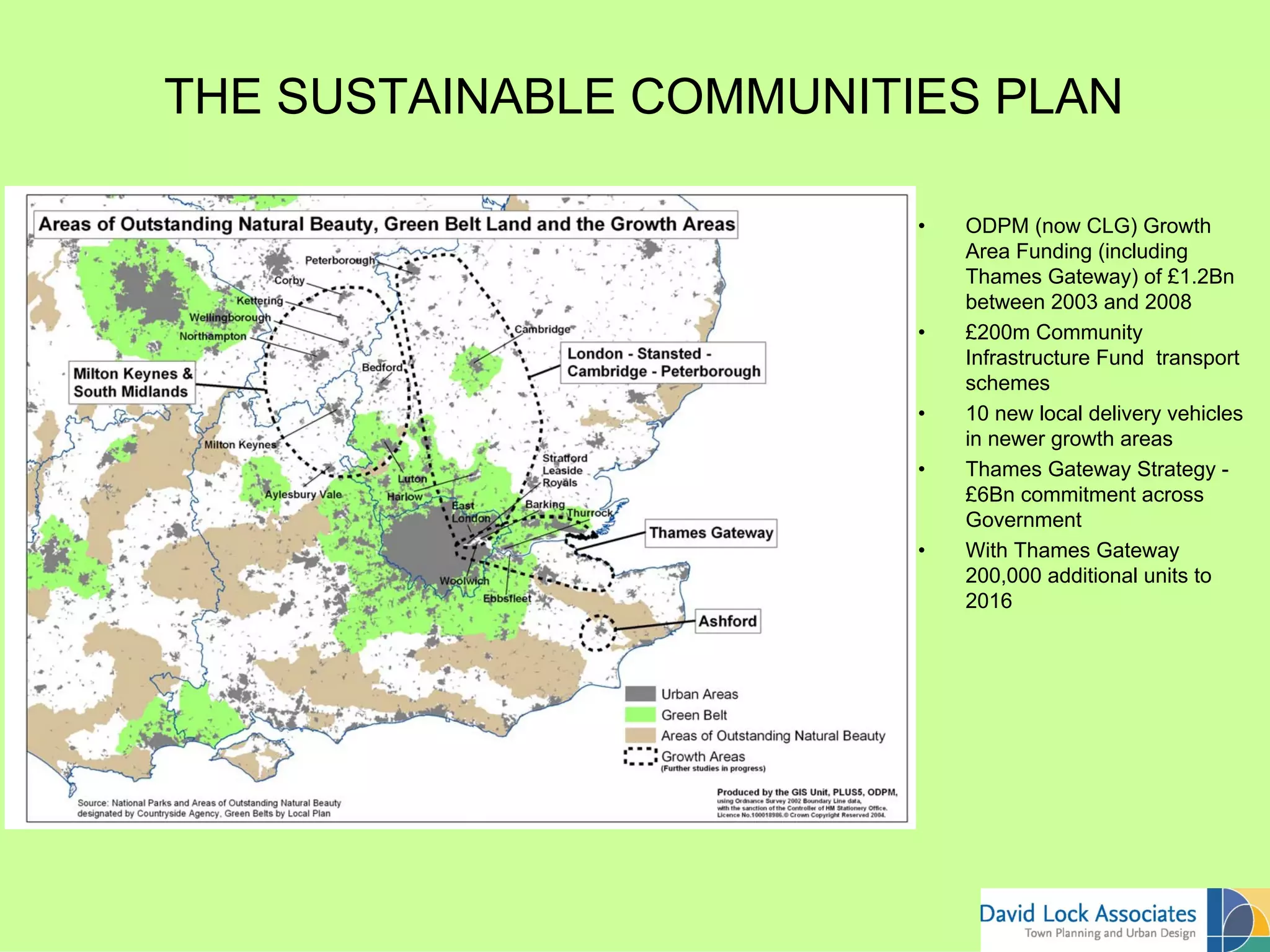 THE SUSTAINABLE COMMUNITIES PLAN

                              •   ODPM (now CLG) Growth

The Four Major Growth Areas       Area Funding (including
                                  Thames Gateway) of £1.2Bn
                                  between 2003 and 2008
                              •   £200m Community
                                  Infrastructure Fund transport
                                  schemes
                              •   10 new local delivery vehicles
                                  in newer growth areas
                              •   Thames Gateway Strategy -
                                  £6Bn commitment across
                                  Government
                              •   With Thames Gateway
                                  200,000 additional units to
                                  2016
 