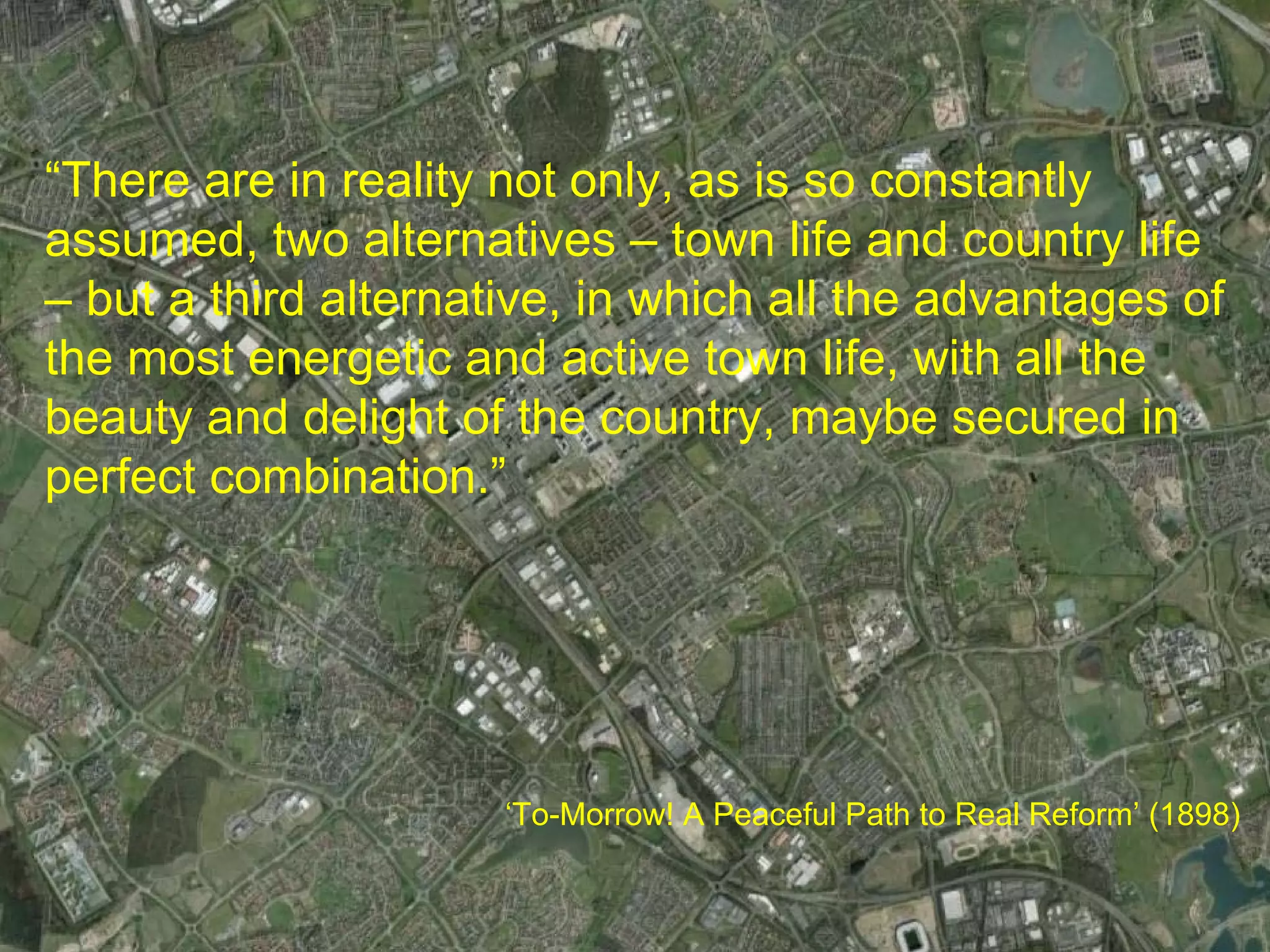 “There are in reality not only, as is so constantly
assumed, two alternatives – town life and country life
– but a third alternative, in which all the advantages of
the most energetic and active town life, with all the
beauty and delight of the country, maybe secured in
perfect combination.”




                      ‘To-Morrow! A Peaceful Path to Real Reform’ (1898)
 