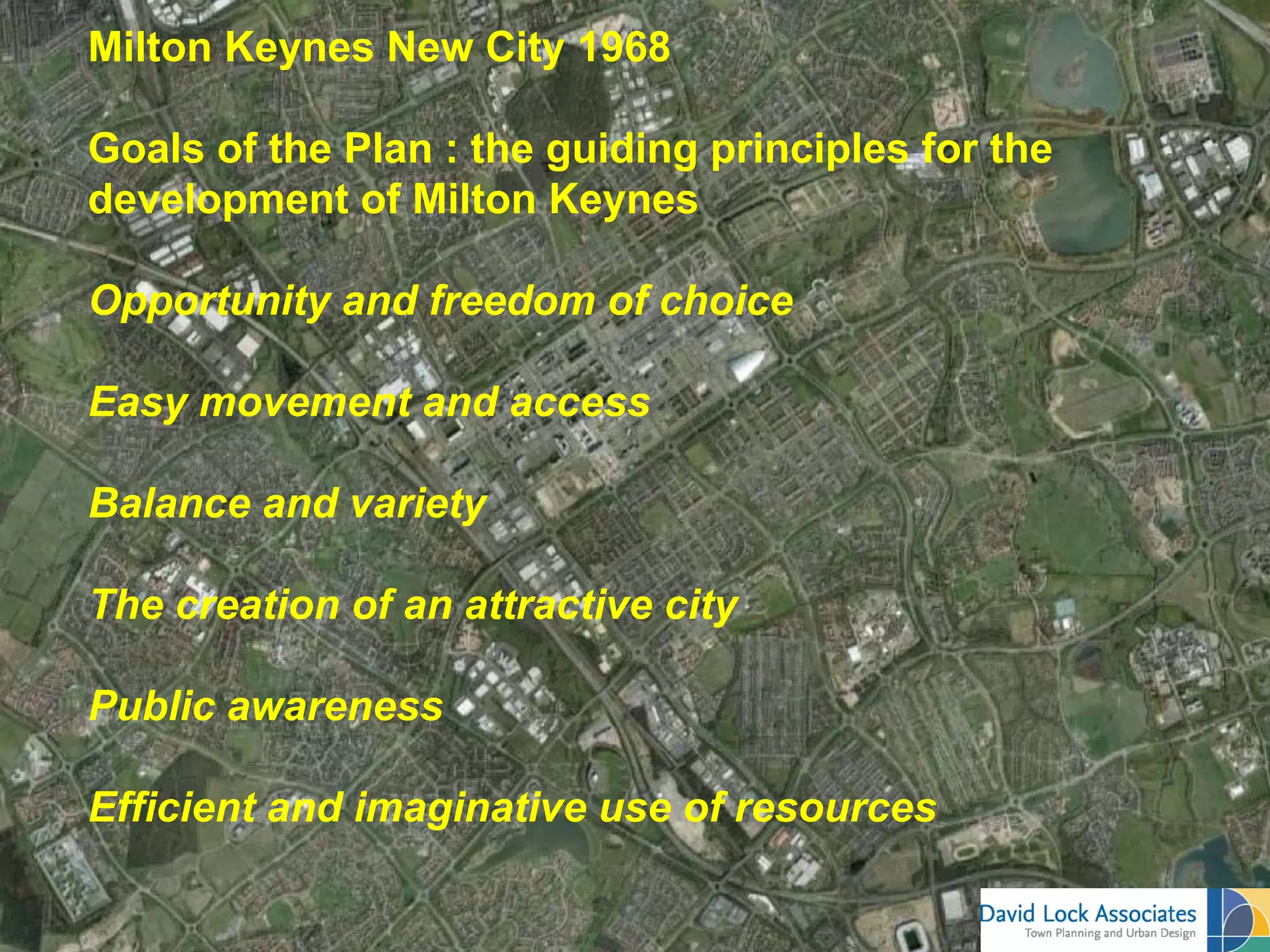 Milton Keynes New City 1968

Goals of the Plan : the guiding principles for the
development of Milton Keynes

Opportunity and freedom of choice

Easy movement and access

Balance and variety

The creation of an attractive city

Public awareness

Efficient and imaginative use of resources
 