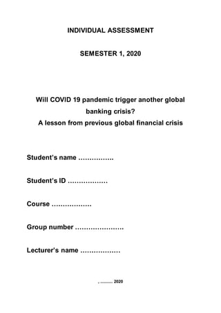 INDIVIDUAL ASSESSMENT
SEMESTER 1, 2020
Will COVID 19 pandemic trigger another global
banking crisis?
A lesson from previous global financial crisis
Student’s name …………….
Student’s ID ………………
Course ………………
Group number ………………….
Lecturer’s name ………………
, ........... 2020
 