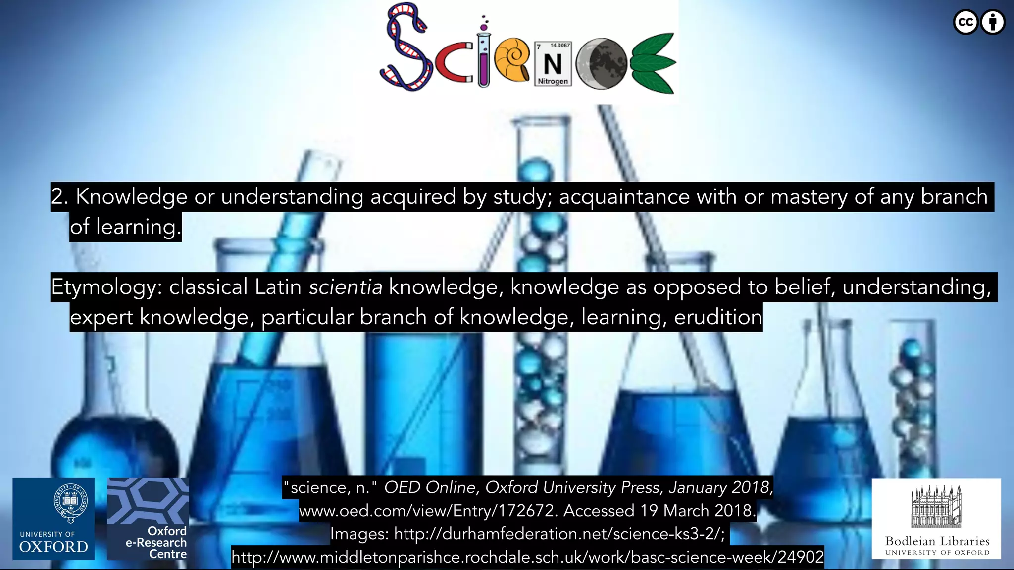 Bodleian Libraries
UNIVERSITY OF OXFORD
"science, n." OED Online, Oxford University Press, January 2018,
www.oed.com/view/Entry/172672. Accessed 19 March 2018.
Images: http://durhamfederation.net/science-ks3-2/;
http://www.middletonparishce.rochdale.sch.uk/work/basc-science-week/24902
2. Knowledge or understanding acquired by study; acquaintance with or mastery of any branch
of learning.
Etymology: classical Latin scientia knowledge, knowledge as opposed to belief, understanding,
expert knowledge, particular branch of knowledge, learning, erudition
 