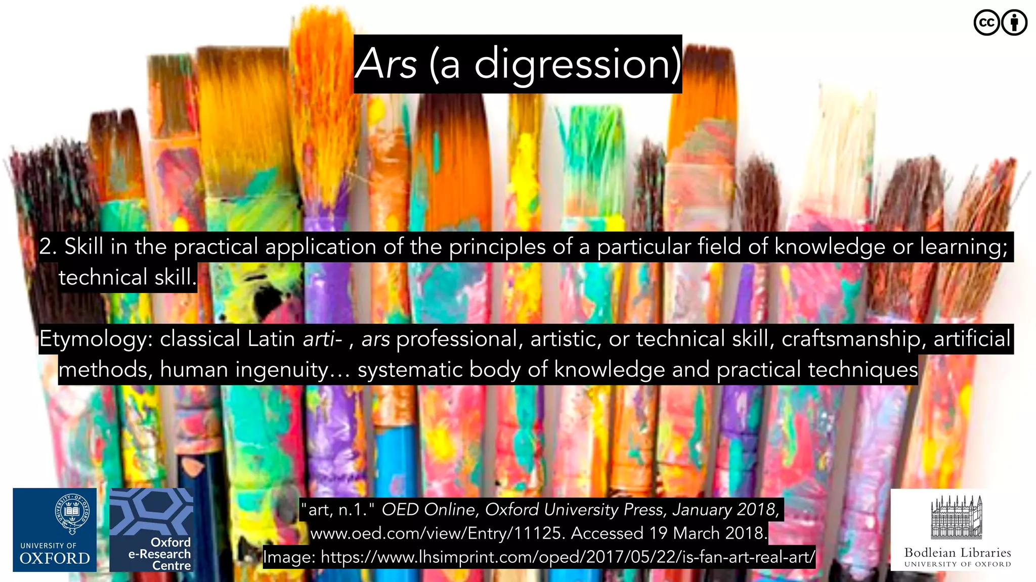 Bodleian Libraries
UNIVERSITY OF OXFORD
Ars (a digression)
2. Skill in the practical application of the principles of a particular field of knowledge or learning;
technical skill.
Etymology: classical Latin arti- , ars professional, artistic, or technical skill, craftsmanship, artificial
methods, human ingenuity… systematic body of knowledge and practical techniques
"art, n.1." OED Online, Oxford University Press, January 2018,
www.oed.com/view/Entry/11125. Accessed 19 March 2018.
Image: https://www.lhsimprint.com/oped/2017/05/22/is-fan-art-real-art/
 