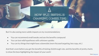 But I’m also seeing more subtle impacts on my recommendations:
● You can recommend small tweaks and see the benefits compound
● You can test wild hypotheses with unknown upsides
● You can try things that might have a downside (more focused targeting, less copy, etc.)
And that’s even before you get the benefits of testing clickthrough rate, and the benefits of pretty charts
to show the boss highlighting the impact of your work!
More: blog post
 