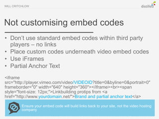 WILL CRITCHLOW




Not customising embed codes
• Don’t use standard embed codes within third party
  players – no links
• Place custom codes underneath video embed codes
• Use iFrames
• Partial Anchor Text
<iframe
src="http://player.vimeo.com/video/VIDEOID?title=0&byline=0&portrait=0"
frameborder="0" width="640" height="360"></iframe><br><span
style="font-size: 12px;">Linkbuilding protips from <a
href="http://www.yourdomain.net/">Brand and partial anchor text</a>

         Ensure your embed code will build links back to your site, not the video hosting
         company
 