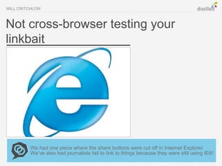 WILL CRITCHLOW



Not cross-browser testing your
linkbait




         We had one piece where the share buttons were cut off in Internet Explorer.
         We’ve also had journalists fail to link to things because they were still using IE6!
 