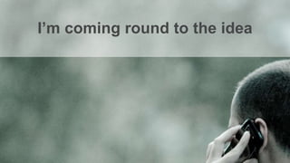 I’m coming round to the idea
 