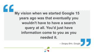 My vision when we started Google 15
years ago was that eventually you
wouldn't have to have a search
query at all. You'd j...
