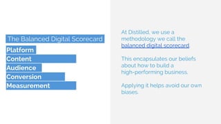 At Distilled, we use a
methodology we call the
balanced digital scorecard.
This encapsulates our beliefs
about how to build a
high-performing business.
Applying it helps avoid our own
biases.
 