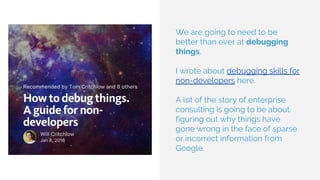 We are going to need to be
better than ever at debugging
things.
I wrote about debugging skills for
non-developers here.
A lot of the story of enterprise
consulting is going to be about
figuring out why things have
gone wrong in the face of sparse
or incorrect information from
Google.
 