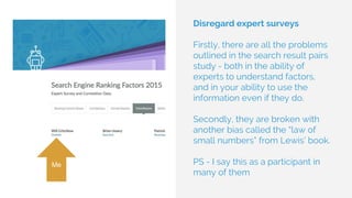 Disregard expert surveys
Firstly, there are all the problems
outlined in the search result pairs
study - both in the ability of
experts to understand factors,
and in your ability to use the
information even if they do.
Secondly, they are broken with
another bias called the “law of
small numbers” from Lewis’ book.
PS - I say this as a participant in
many of them
Me
 