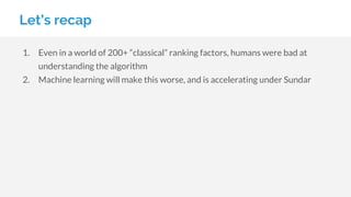 Let’s recap
1. Even in a world of 200+ “classical” ranking factors, humans were bad at
understanding the algorithm
2. Machine learning will make this worse, and is accelerating under Sundar
 