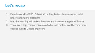 Let’s recap
1. Even in a world of 200+ “classical” ranking factors, humans were bad at
understanding the algorithm
2. Machine learning will make this worse, and is accelerating under Sundar
3. There are things computers remain bad at, and rankings will become more
opaque even to Google engineers
 