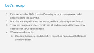Let’s recap
1. Even in a world of 200+ “classical” ranking factors, humans were bad at
understanding the algorithm
2. Machine learning will make this worse, and is accelerating under Sundar
3. There are things computers remain bad at, and rankings will become more
opaque even to Google engineers
4. We remain relevant by:
a. Using methodologies and checklists to capture human capabilities and
avoid our biases
 