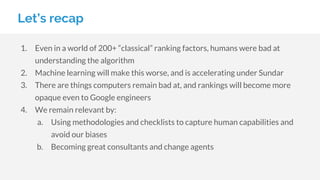 Let’s recap
1. Even in a world of 200+ “classical” ranking factors, humans were bad at
understanding the algorithm
2. Machine learning will make this worse, and is accelerating under Sundar
3. There are things computers remain bad at, and rankings will become more
opaque even to Google engineers
4. We remain relevant by:
a. Using methodologies and checklists to capture human capabilities and
avoid our biases
b. Becoming great consultants and change agents
 