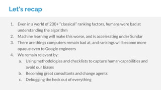 Let’s recap
1. Even in a world of 200+ “classical” ranking factors, humans were bad at
understanding the algorithm
2. Machine learning will make this worse, and is accelerating under Sundar
3. There are things computers remain bad at, and rankings will become more
opaque even to Google engineers
4. We remain relevant by:
a. Using methodologies and checklists to capture human capabilities and
avoid our biases
b. Becoming great consultants and change agents
c. Debugging the heck out of everything
 
