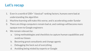 Let’s recap
1. Even in a world of 200+ “classical” ranking factors, humans were bad at
understanding the algorithm
2. Machine learning will make this worse, and is accelerating under Sundar
3. There are things computers remain bad at, and rankings will become more
opaque even to Google engineers
4. We remain relevant by:
a. Using methodologies and checklists to capture human capabilities and
avoid our biases
b. Becoming great consultants and change agents
c. Debugging the heck out of everything
d. Avoiding being misled by experts or Google
 
