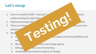Let’s recap
1. Even in a world of 200+ “classical” ranking factors, humans were bad at
understanding the algorithm
2. Machine learning will make this worse, and is accelerating under Sundar
3. There are things computers remain bad at, and rankings will become more
opaque even to Google engineers
4. We remain relevant by:
a. Using methodologies and checklists to capture human capabilities and
avoid our biases
b. Becoming great consultants and change agents
c. Debugging the heck out of everything
d. Avoiding being misled by experts or Google
Testing!
 
