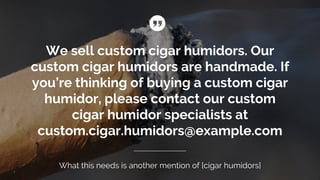 We sell custom cigar humidors. Our
custom cigar humidors are handmade. If
you’re thinking of buying a custom cigar
humidor, please contact our custom
cigar humidor specialists at
custom.cigar.humidors@example.com
What this needs is another mention of [cigar humidors]
 