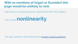 With no mentions of [cigar] or [humidor] this
page would be unlikely to rank
And yet you can clearly go too far, and have the effect turn negative.
This is called nonlinearity.
The cigar example is taken directly from Google’s quality guidelines.
 