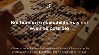 But human explainability may not
even be possible
Not every concept a neural network uses fits neatly into a concept for
which we have a word. It’s not clear this is a weakness per se, but...
 