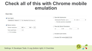 Check all of this with Chrome mobile
emulation
Settings  Developer Tools  cog (bottom right)  Overrides
 