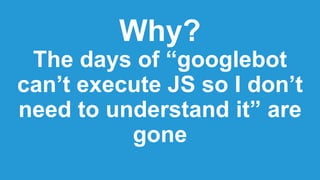 Why?
The days of “googlebot
can’t execute JS so I don’t
need to understand it” are
gone
 
