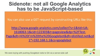 Sidenote: not all Google Analytics
has to be JavaScript-based
We were toying with pushing Googlebot visits to GA via a server-side call
You can also use a GET request by constructing URLs like this:
http://www.google-analytics.com/collect?v=1&tid=UA-
1618063-1&cid=122303&t=pageview&dp=%2FTest-
Page&dt=Hi%20I'm%20the%20Googlebot&dh=distilled.net&cd
1*=192.168.1.1&cs=googlebot
 