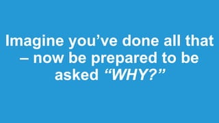 Imagine you’ve done all that
– now be prepared to be
asked “WHY?”
 