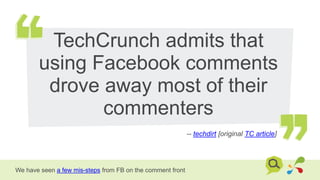 TechCrunch admits that
using Facebook comments
drove away most of their
commenters
-- techdirt [original TC article]
We have seen a few mis-steps from FB on the comment front
 