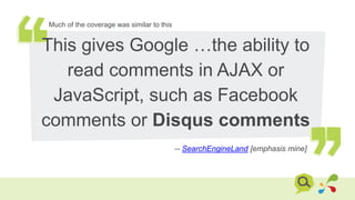 This gives Google …the ability to
read comments in AJAX or
JavaScript, such as Facebook
comments or Disqus comments
-- SearchEngineLand [emphasis mine]
Much of the coverage was similar to this
 