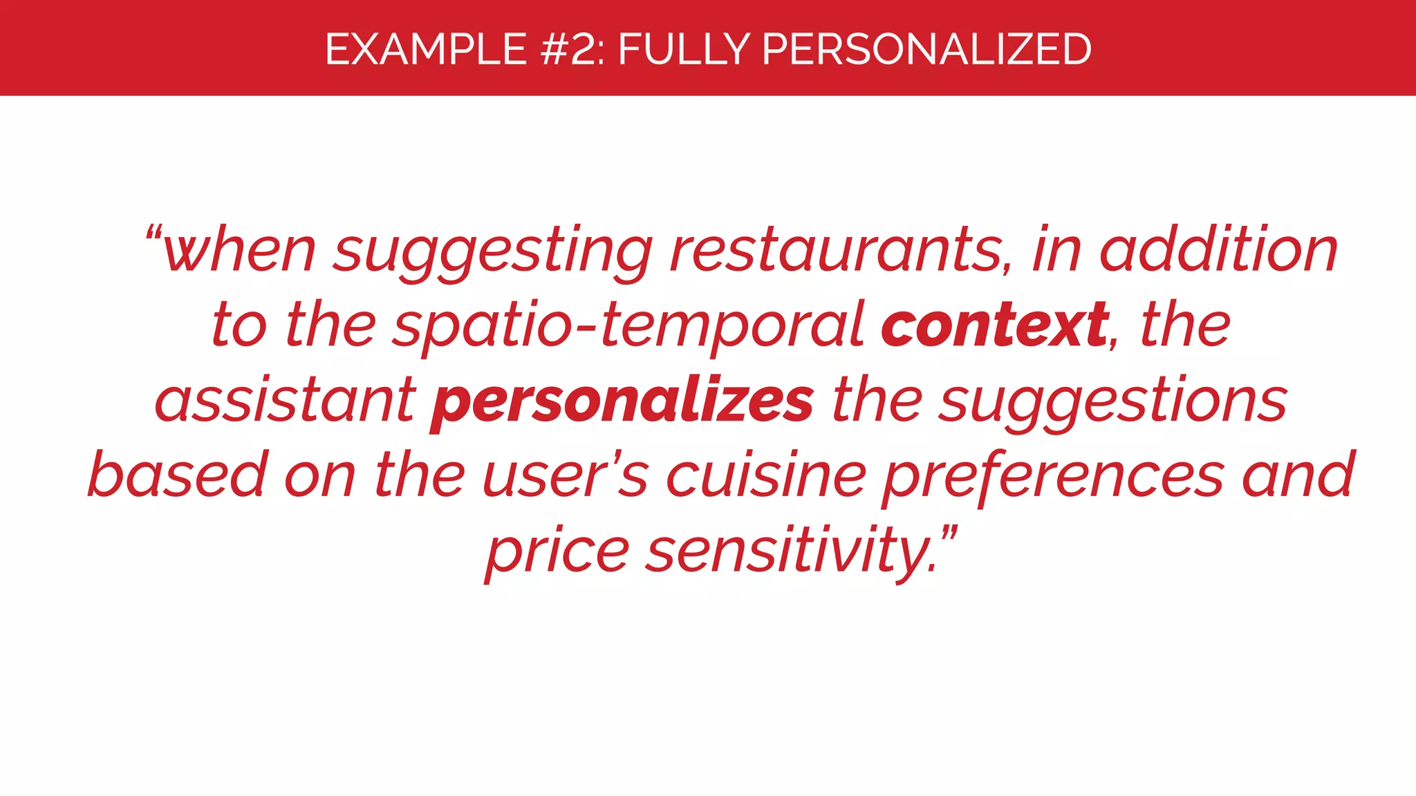 EXAMPLE #2: FULLY PERSONALIZED
“when suggesting restaurants, in addition
to the spatio-temporal context, the
assistant personalizes the suggestions
based on the user’s cuisine preferences and
price sensitivity.”
 