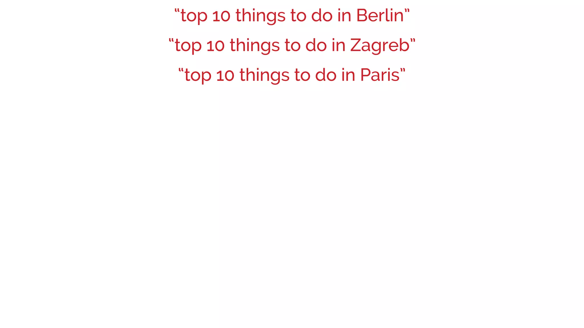 “top 10 things to do in Berlin”
“top 10 things to do in Paris”
“top 10 things to do in Zagreb”
 