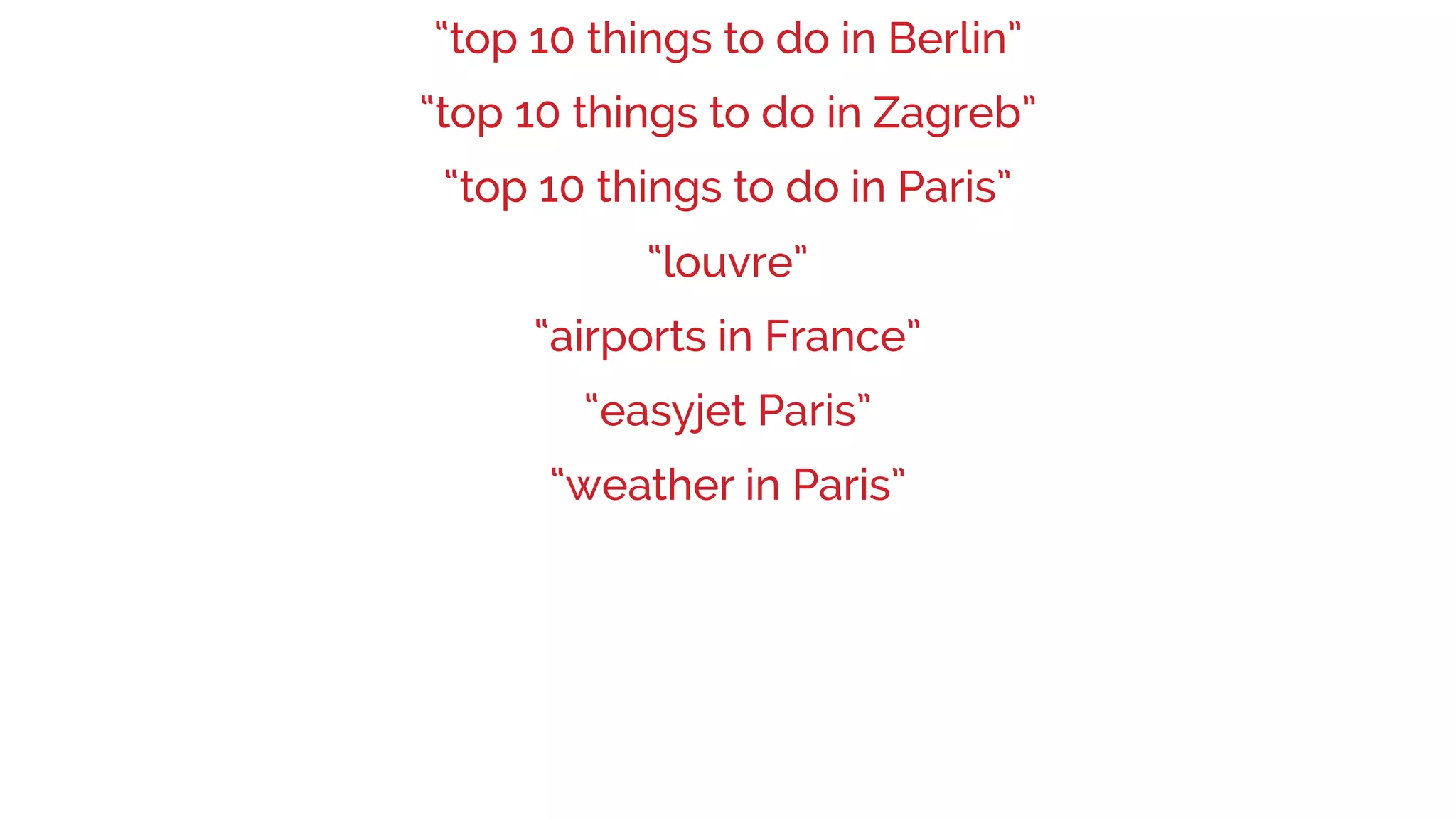 “weather in Paris”
“easyjet Paris”
“louvre”
“airports in France”
“top 10 things to do in Berlin”
“top 10 things to do in Paris”
“top 10 things to do in Zagreb”
 