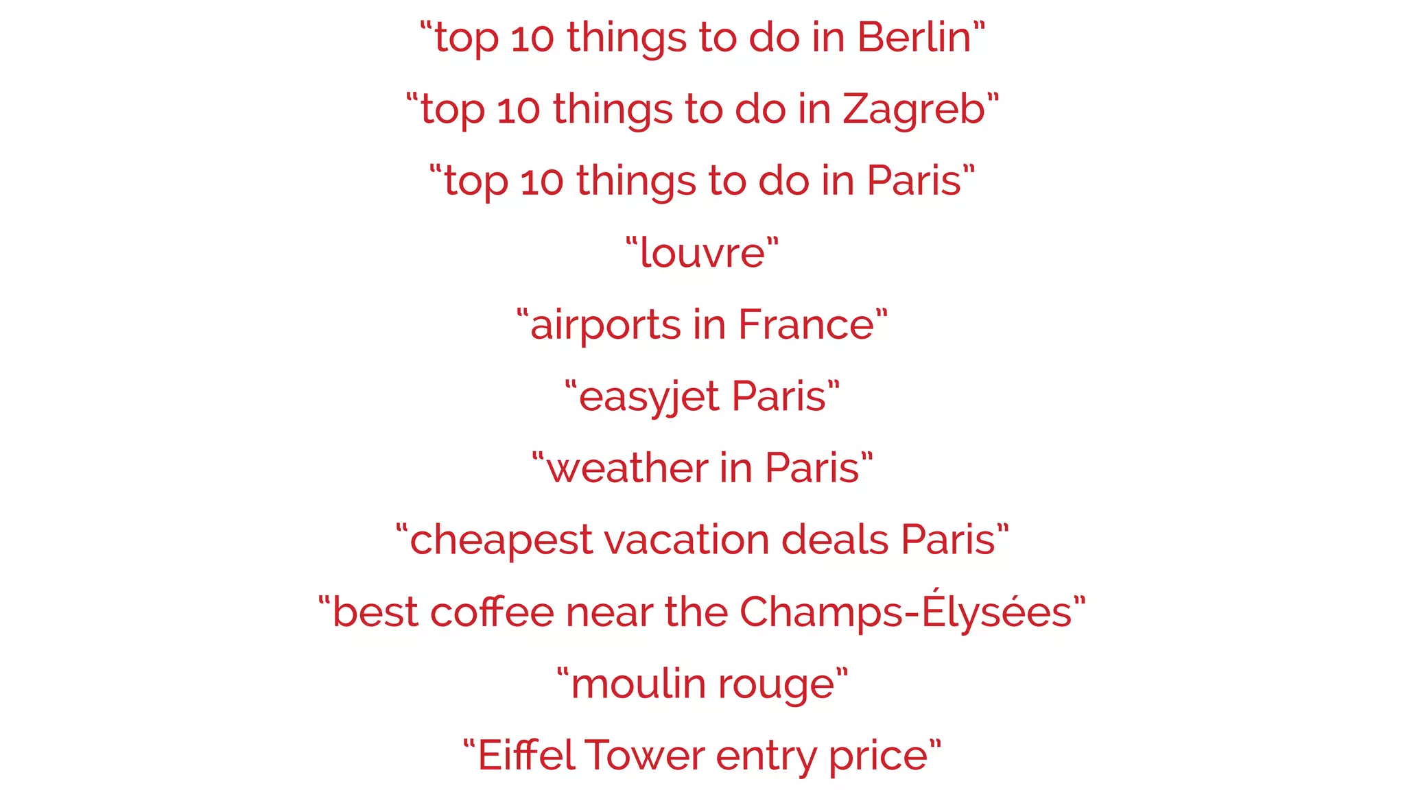 “weather in Paris”
“easyjet Paris”
“louvre”
“airports in France”
“top 10 things to do in Berlin”
“cheapest vacation deals Paris”
“best coﬀee near the Champs-Élysées”
“moulin rouge”
“Eiﬀel Tower entry price”
“top 10 things to do in Paris”
“top 10 things to do in Zagreb”
 