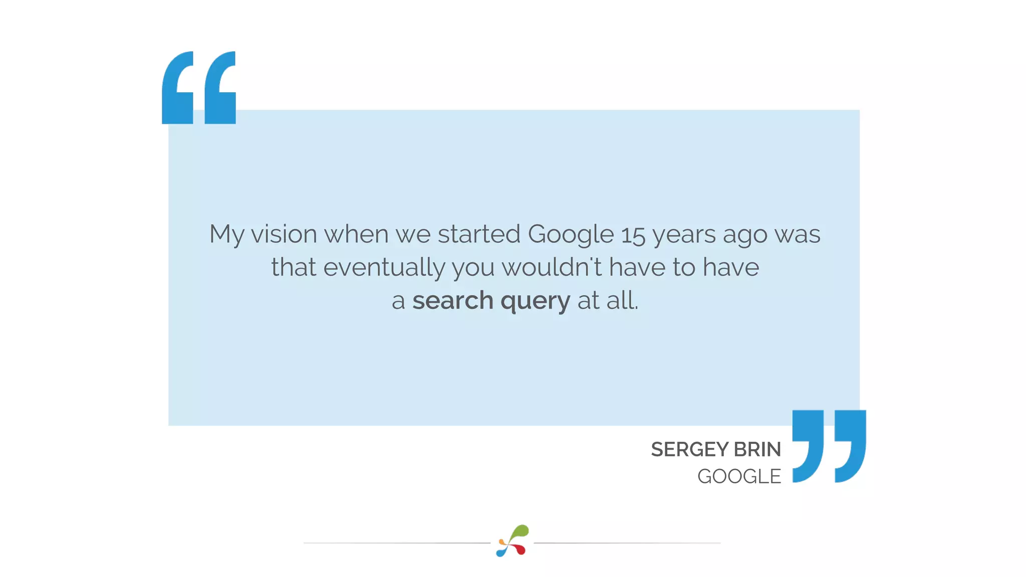 My vision when we started Google 15 years ago was
that eventually you wouldn't have to have
a search query at all.
SERGEY BRIN
GOOGLE
 