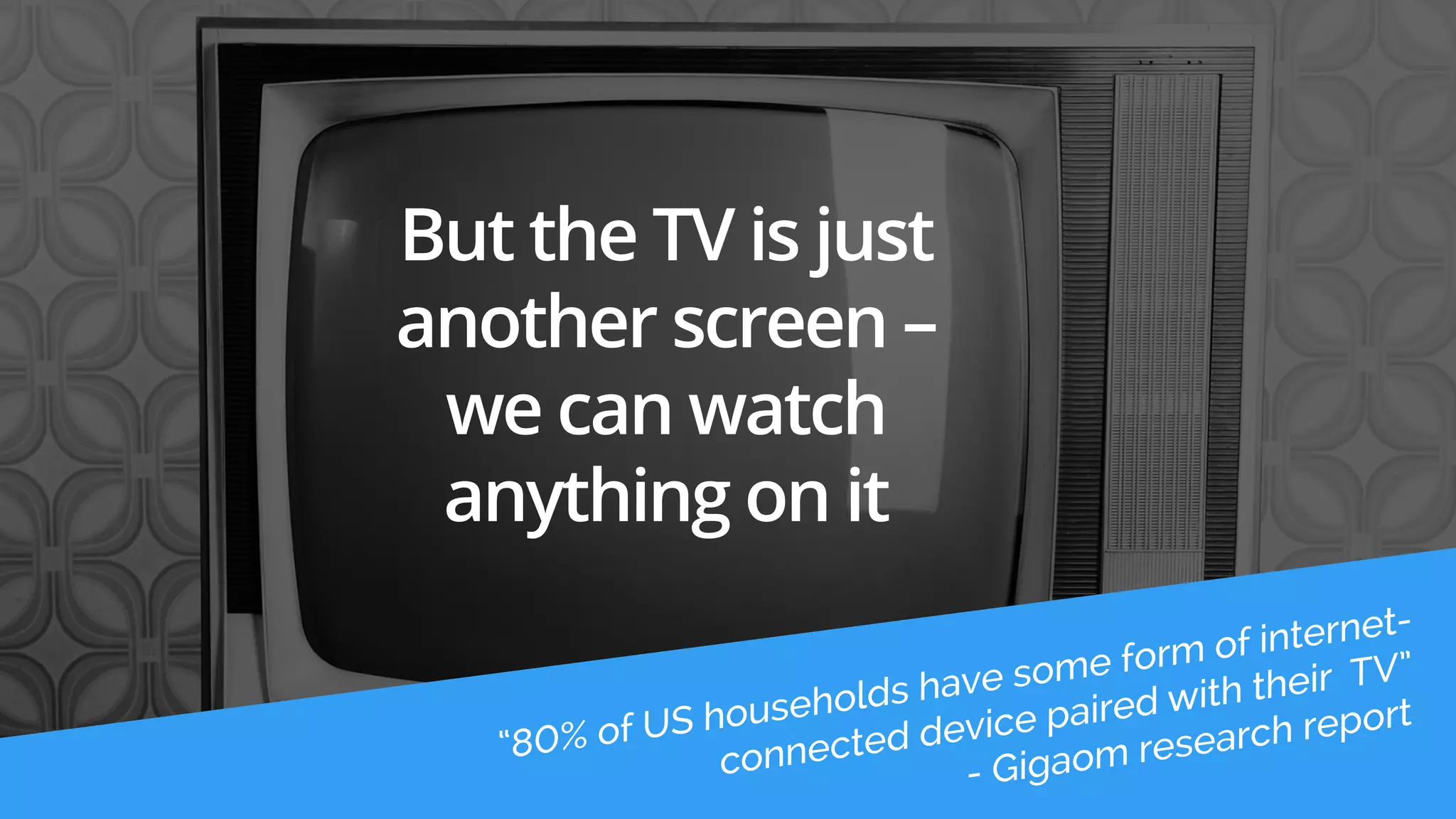 But the TV is just 
another screen – 
we can watch 
anything on it 
 