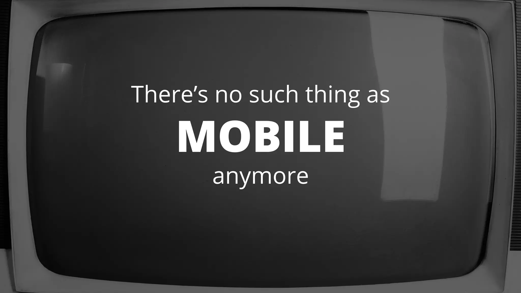 There’s no such thing as 
MOBILE 
anymore 
 