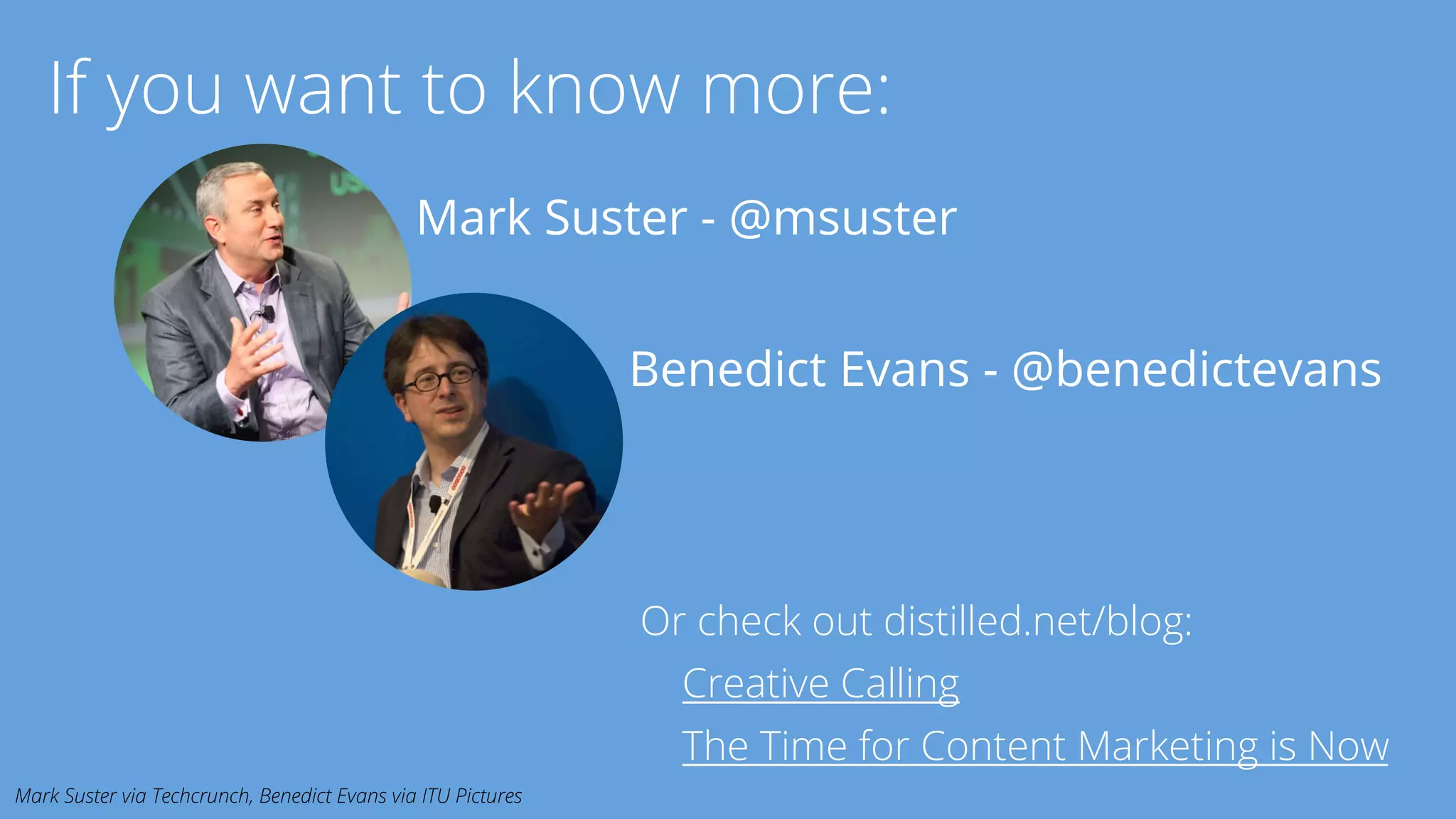 If you want to know more: 
Mark Suster - @msuster 
Benedict Evans - @benedictevans 
Or check out distilled.net/blog: 
Creative Calling 
The Time for Content Marketing is Now 
Mark Suster via Techcrunch, Benedict Evans via ITU Pictures 
 