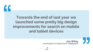 Towards the end of last year we 
launched some pretty big design 
improvements for search on mobile 
Jon Wiley 
and tablet devices 
Lead Designer for Google Search - talking on G+ 
 