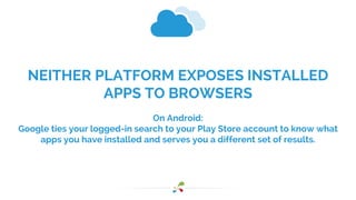 NEITHER PLATFORM EXPOSES INSTALLED 
APPS TO BROWSERS 
On Android: 
Google ties your logged-in search to your Play Store account to know what 
apps you have installed and serves you a different set of results. 
 