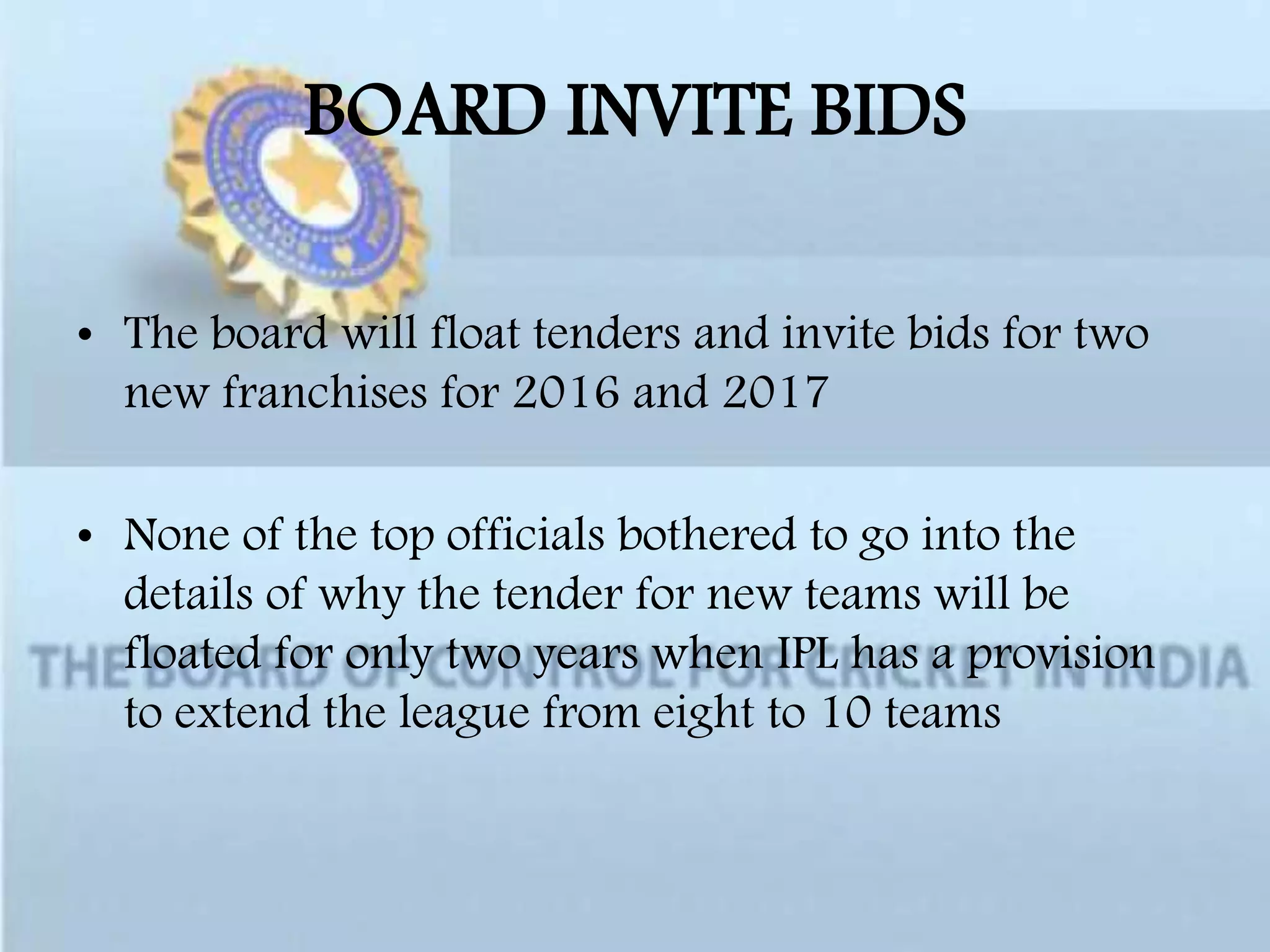 BOARD INVITE BIDS
• The board will float tenders and invite bids for two
new franchises for 2016 and 2017
• None of the top officials bothered to go into the
details of why the tender for new teams will be
floated for only two years when IPL has a provision
to extend the league from eight to 10 teams
 