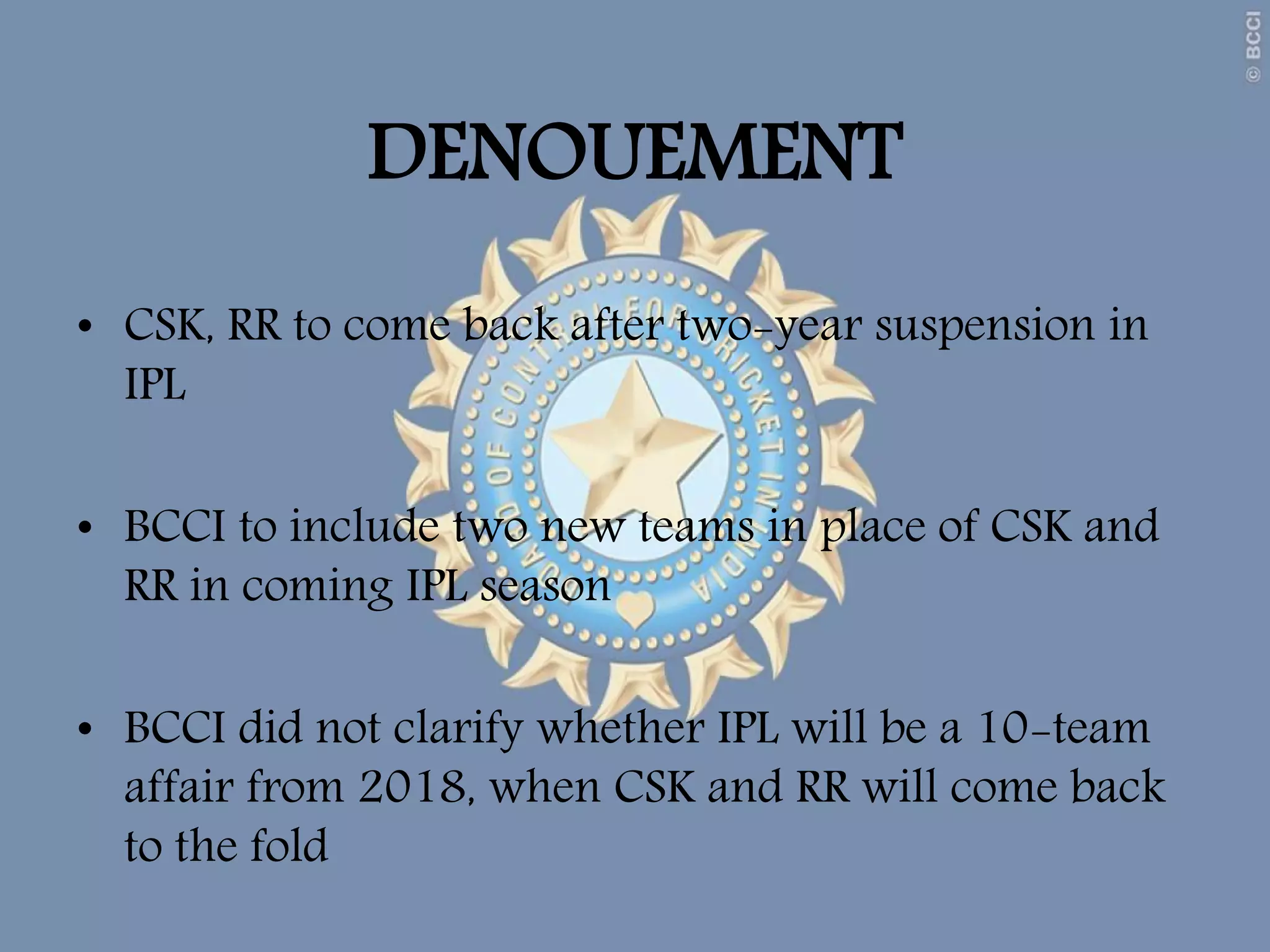 DENOUEMENT
• CSK, RR to come back after two-year suspension in
IPL
• BCCI to include two new teams in place of CSK and
RR in coming IPL season
• BCCI did not clarify whether IPL will be a 10-team
affair from 2018, when CSK and RR will come back
to the fold
 