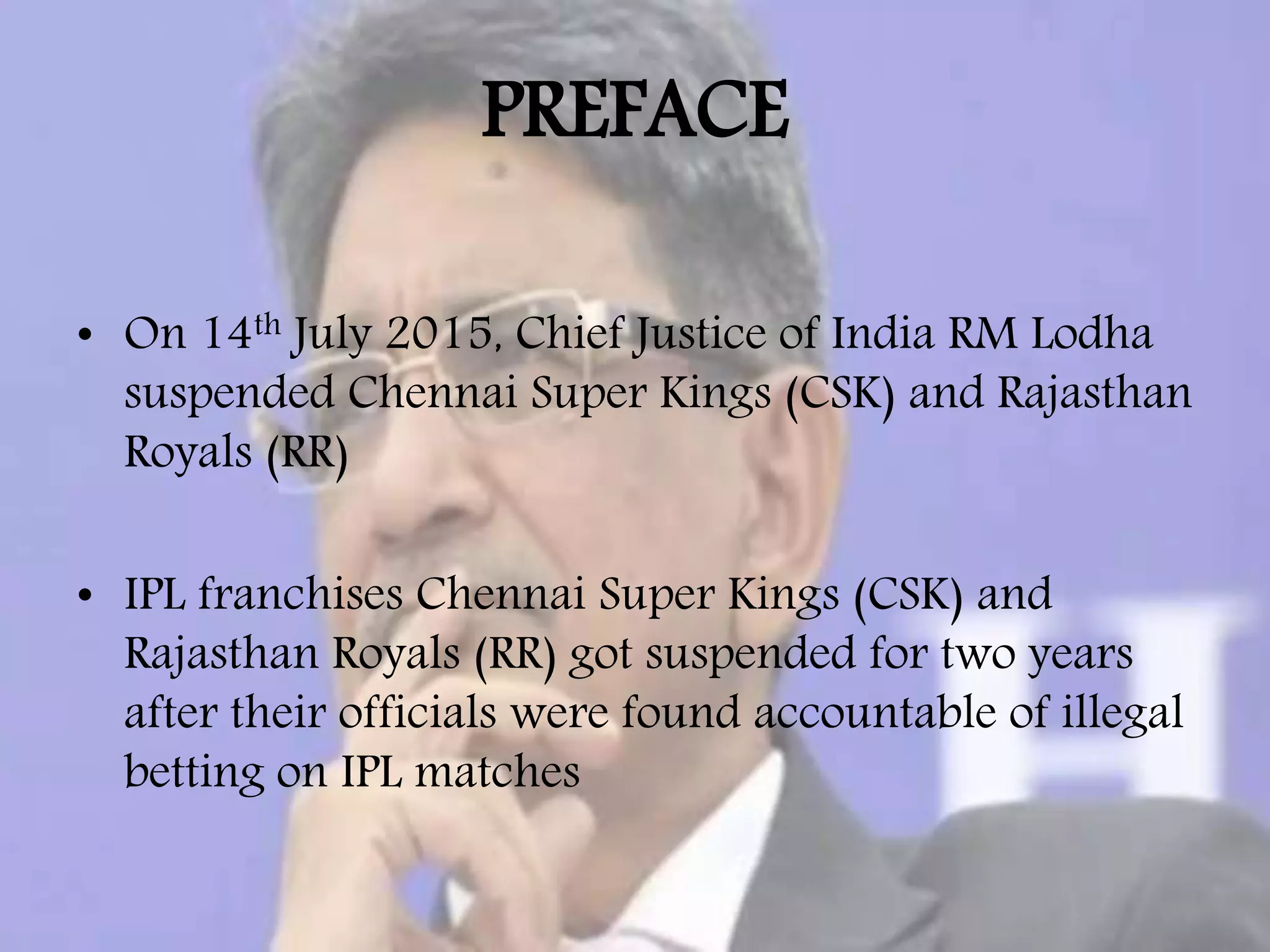 PREFACE
• On 14th July 2015, Chief Justice of India RM Lodha
suspended Chennai Super Kings (CSK) and Rajasthan
Royals (RR)
• IPL franchises Chennai Super Kings (CSK) and
Rajasthan Royals (RR) got suspended for two years
after their officials were found accountable of illegal
betting on IPL matches
 