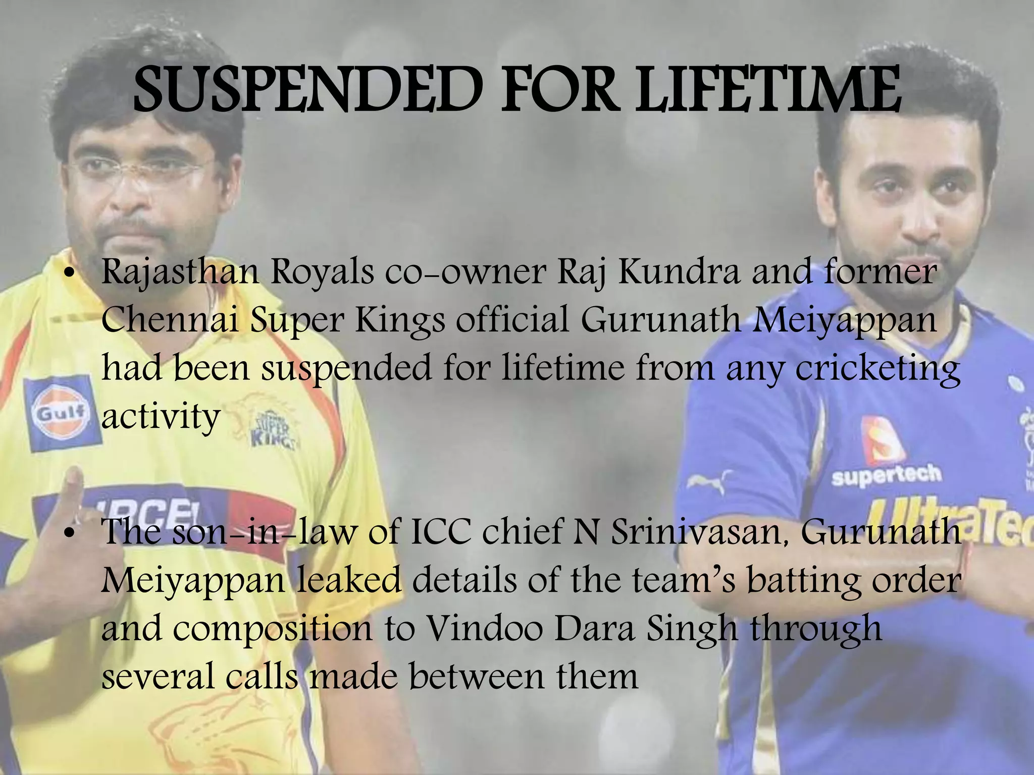 SUSPENDED FOR LIFETIME
• Rajasthan Royals co-owner Raj Kundra and former
Chennai Super Kings official Gurunath Meiyappan
had been suspended for lifetime from any cricketing
activity
• The son-in-law of ICC chief N Srinivasan, Gurunath
Meiyappan leaked details of the team’s batting order
and composition to Vindoo Dara Singh through
several calls made between them
 