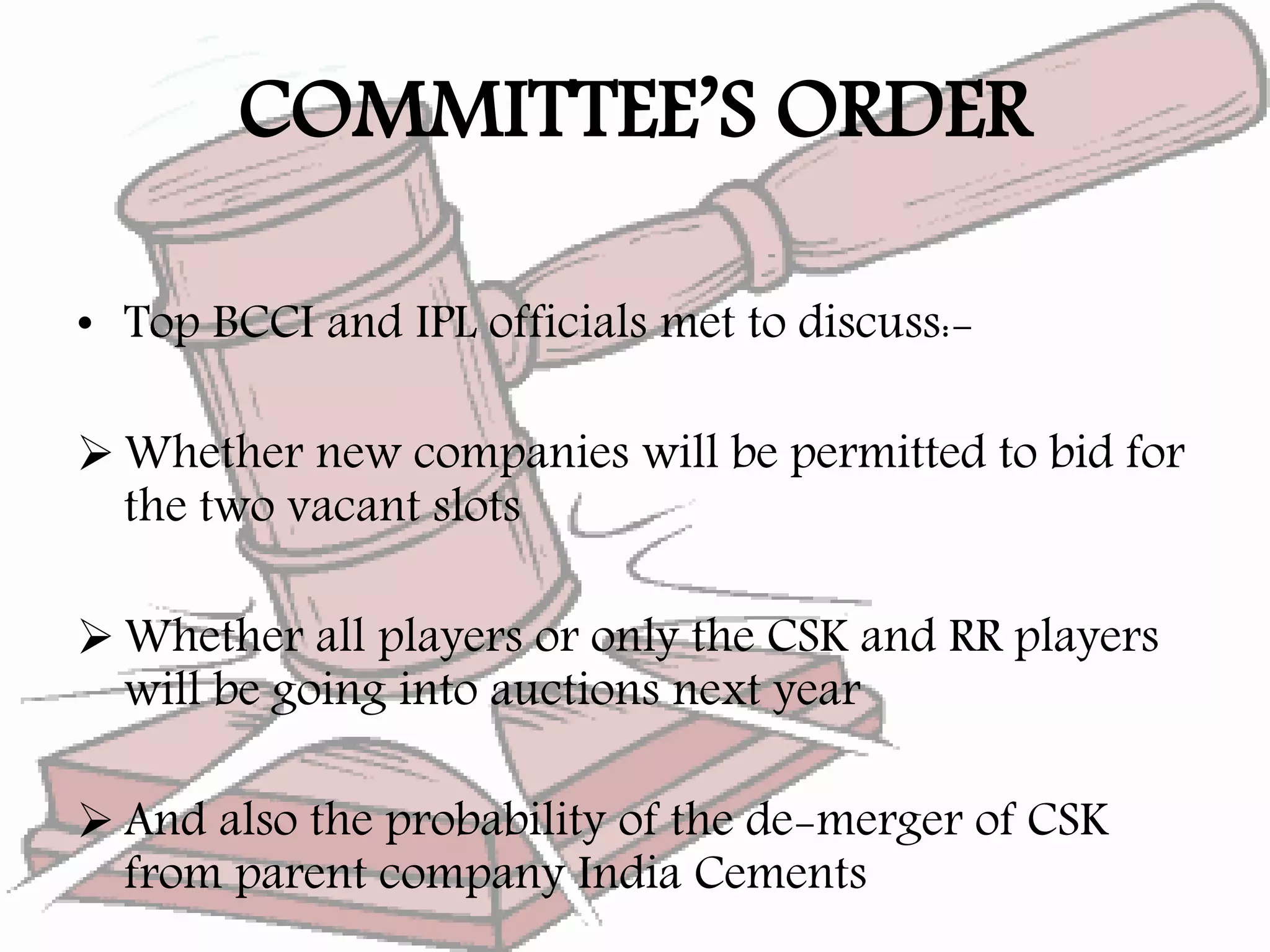 COMMITTEE’S ORDER
• Top BCCI and IPL officials met to discuss:-
 Whether new companies will be permitted to bid for
the two vacant slots
 Whether all players or only the CSK and RR players
will be going into auctions next year
 And also the probability of the de-merger of CSK
from parent company India Cements
 