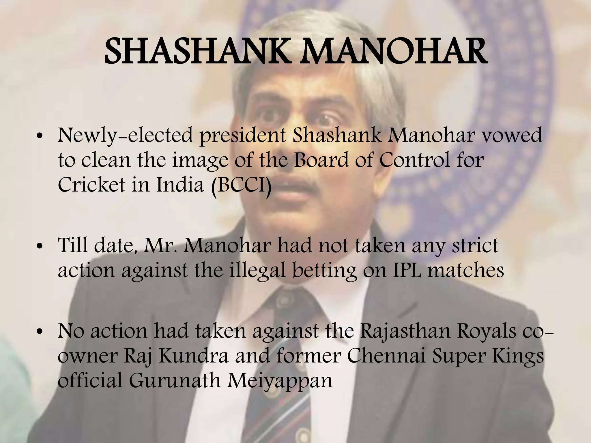 SHASHANK MANOHAR
• Newly-elected president Shashank Manohar vowed
to clean the image of the Board of Control for
Cricket in India (BCCI)
• Till date, Mr. Manohar had not taken any strict
action against the illegal betting on IPL matches
• No action had taken against the Rajasthan Royals co-
owner Raj Kundra and former Chennai Super Kings
official Gurunath Meiyappan
 