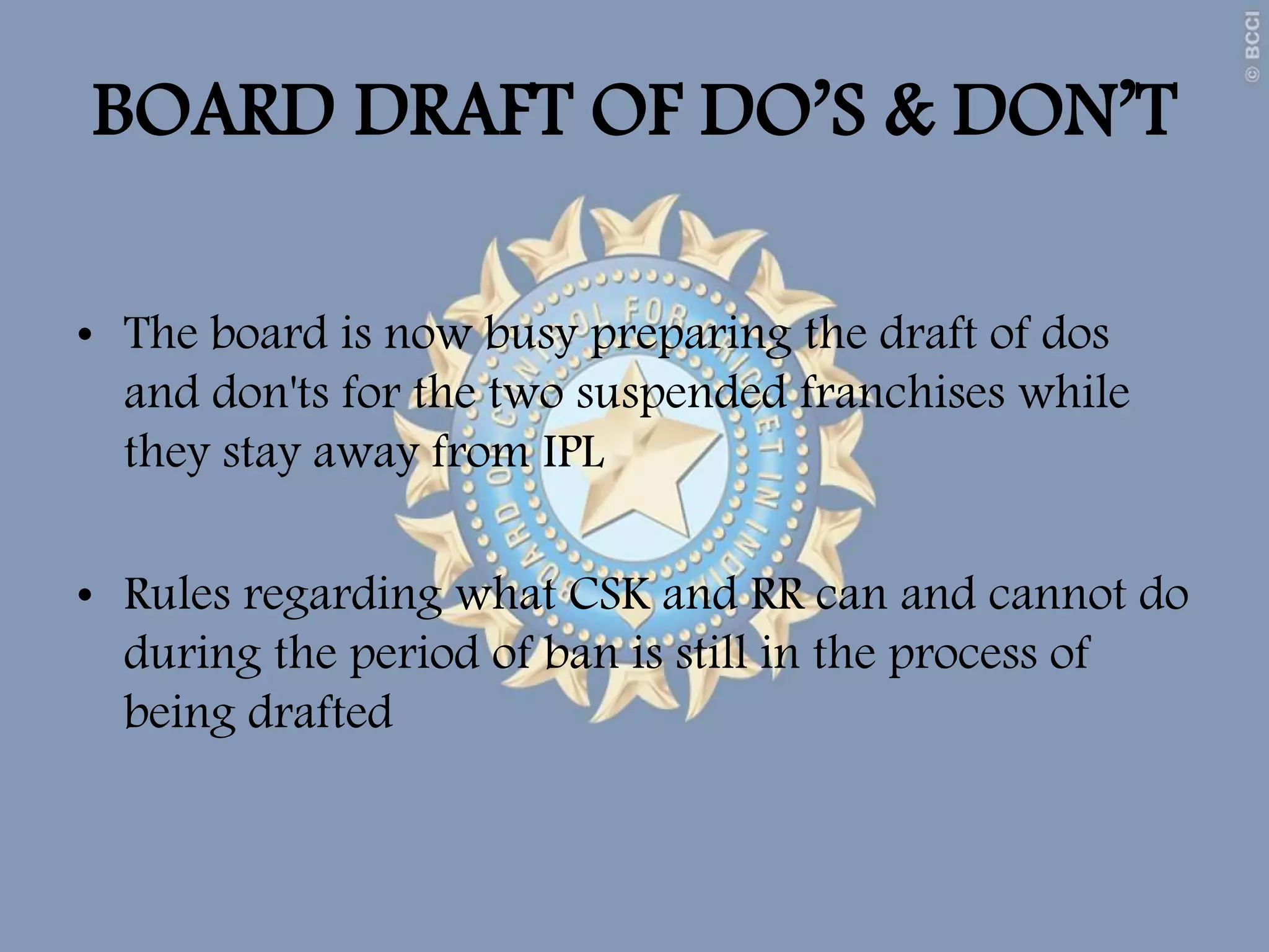 BOARD DRAFT OF DO’S & DON’T
• The board is now busy preparing the draft of dos
and don'ts for the two suspended franchises while
they stay away from IPL
• Rules regarding what CSK and RR can and cannot do
during the period of ban is still in the process of
being drafted
 